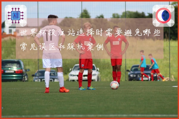 世界杯投注站选择时需要避免哪些常见误区和踩坑案例