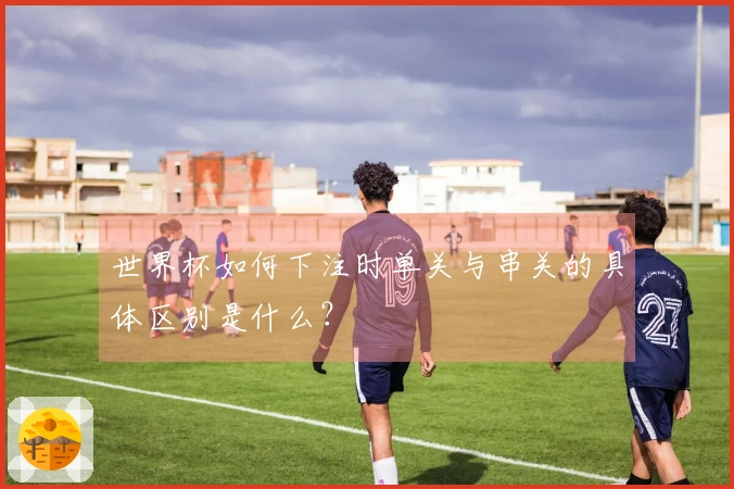 世界杯如何下注时单关与串关的具体区别是什么？